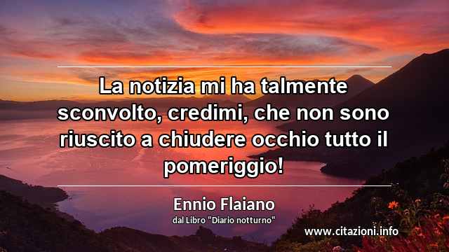 “La notizia mi ha talmente sconvolto, credimi, che non sono riuscito a chiudere occhio tutto il pomeriggio!”