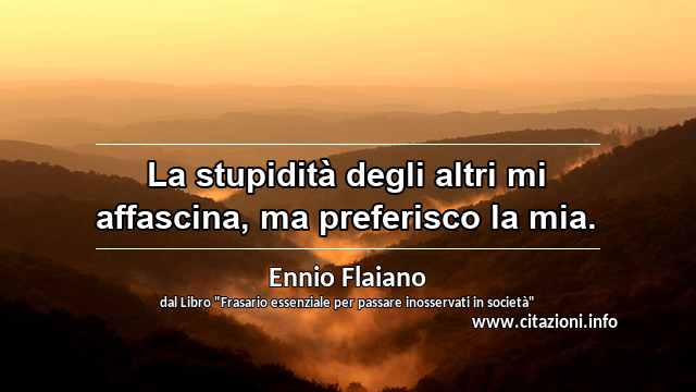 “La stupidità degli altri mi affascina, ma preferisco la mia.”