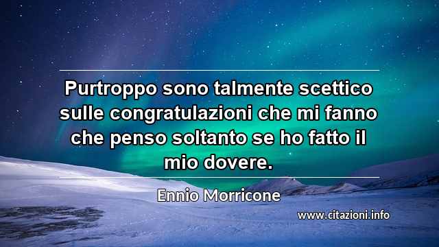“Purtroppo sono talmente scettico sulle congratulazioni che mi fanno che penso soltanto se ho fatto il mio dovere.”