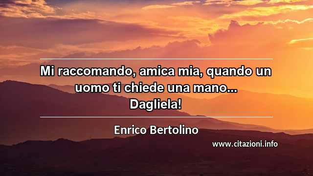 “Mi raccomando, amica mia, quando un uomo ti chiede una mano... Dagliela!”