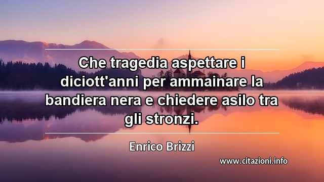 “Che tragedia aspettare i diciott'anni per ammainare la bandiera nera e chiedere asilo tra gli stronzi.”