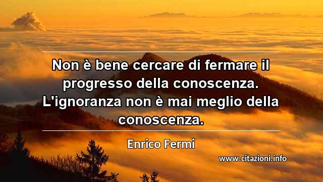 “Non è bene cercare di fermare il progresso della conoscenza. L'ignoranza non è mai meglio della conoscenza.”