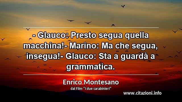 “- Glauco: Presto segua quella macchina!- Marino: Ma che segua, insegua!- Glauco: Sta a guardà a grammatica.”