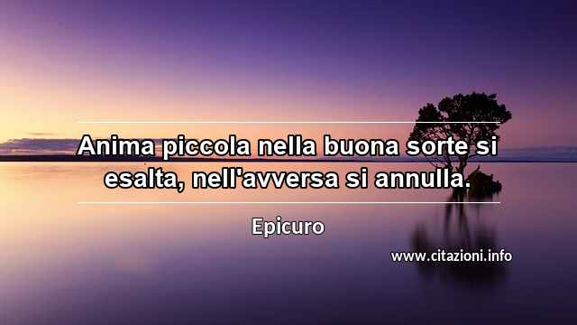 “Anima piccola nella buona sorte si esalta, nell'avversa si annulla.”