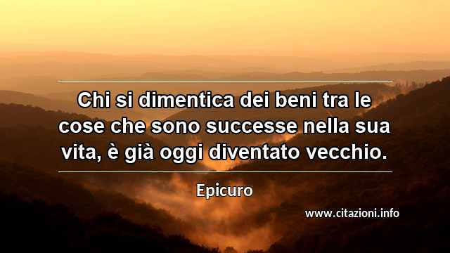 “Chi si dimentica dei beni tra le cose che sono successe nella sua vita, è già oggi diventato vecchio.”