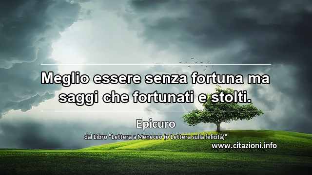 “Meglio essere senza fortuna ma saggi che fortunati e stolti.”