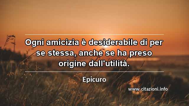 “Ogni amicizia è desiderabile di per se stessa, anche se ha preso origine dall'utilità.”