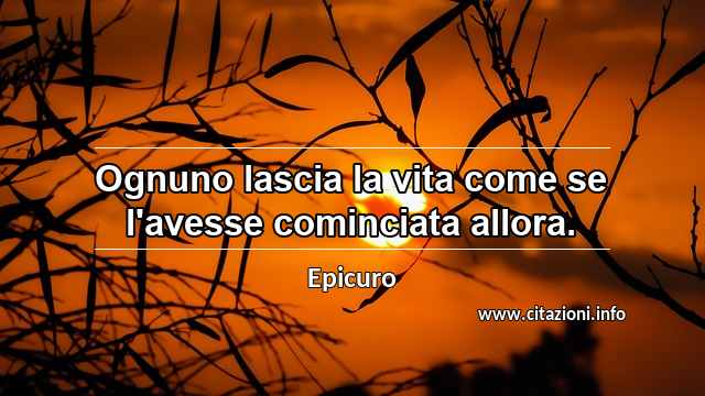 “Ognuno lascia la vita come se l'avesse cominciata allora.”