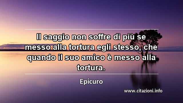 “Il saggio non soffre di più se messo alla tortura egli stesso, che quando il suo amico è messo alla tortura.”