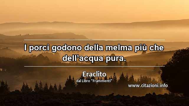 “I porci godono della melma più che dell’acqua pura.”