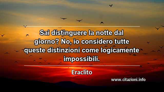 “Sai distinguere la notte dal giorno? No, io considero tutte queste distinzioni come logicamente impossibili.”