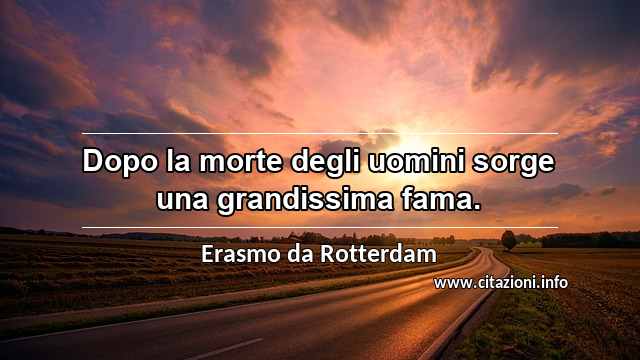 “Dopo la morte degli uomini sorge una grandissima fama.”