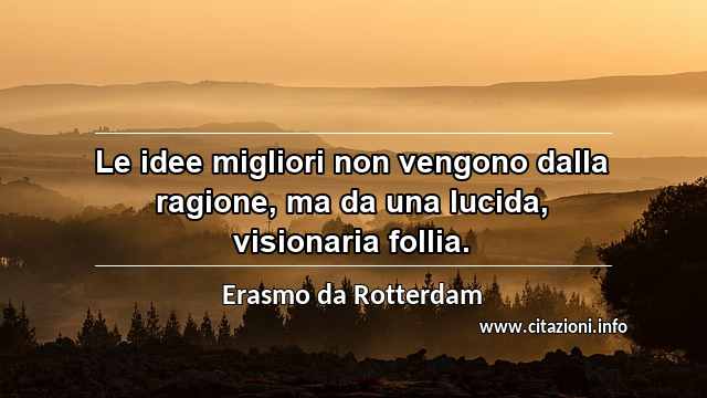 “Le idee migliori non vengono dalla ragione, ma da una lucida, visionaria follia.”