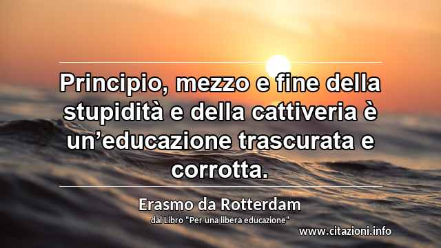 “Principio, mezzo e fine della stupidità e della cattiveria è un’educazione trascurata e corrotta.”