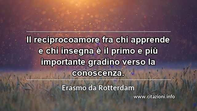 “Il reciprocoamore fra chi apprende e chi insegna è il primo e più importante gradino verso la conoscenza.”