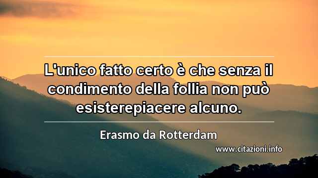 “L'unico fatto certo è che senza il condimento della follia non può esisterepiacere alcuno.”