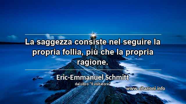 “La saggezza consiste nel seguire la propria follia, più che la propria ragione.”