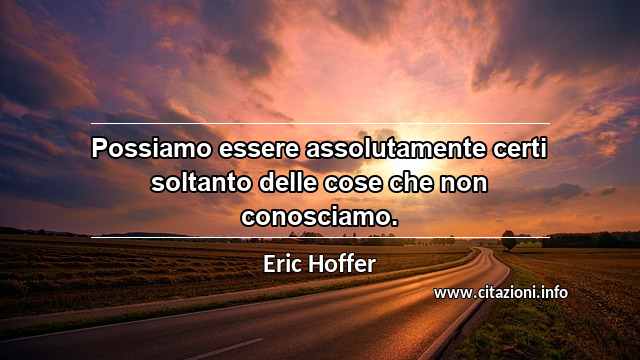 “Possiamo essere assolutamente certi soltanto delle cose che non conosciamo.”