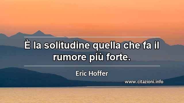 “È la solitudine quella che fa il rumore più forte.”
