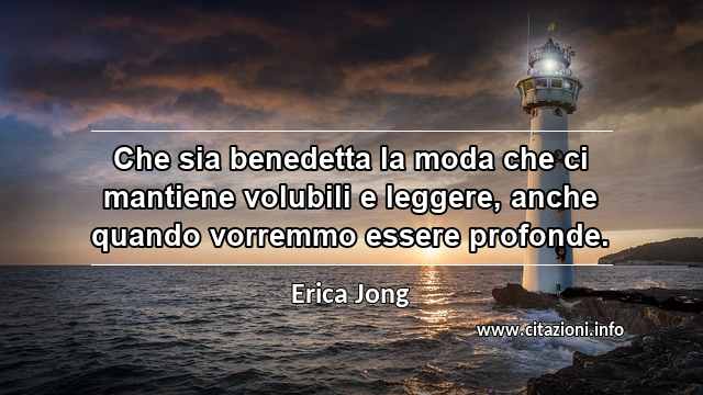 “Che sia benedetta la moda che ci mantiene volubili e leggere, anche quando vorremmo essere profonde.”