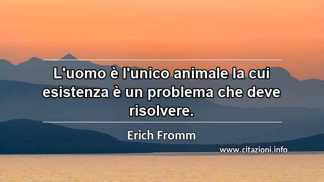 “L'uomo è l'unico animale la cui esistenza è un problema che deve risolvere.”