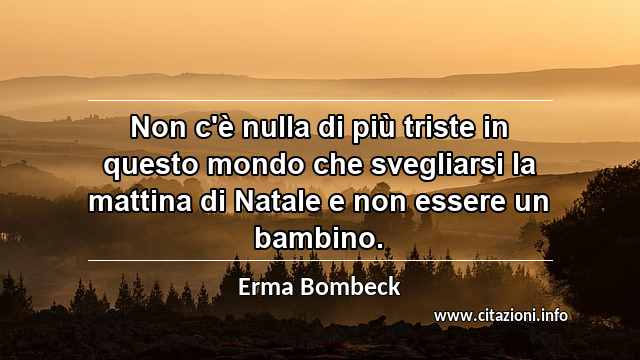 “Non c'è nulla di più triste in questo mondo che svegliarsi la mattina di Natale e non essere un bambino.”