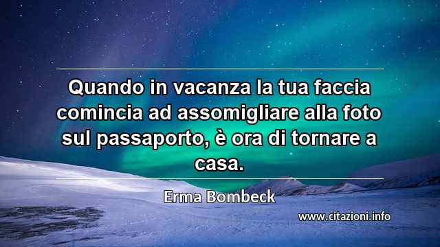 “Quando in vacanza la tua faccia comincia ad assomigliare alla foto sul passaporto, è ora di tornare a casa.”