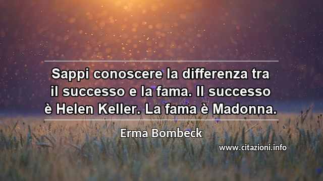 “Sappi conoscere la differenza tra il successo e la fama. Il successo è Helen Keller. La fama è Madonna.”