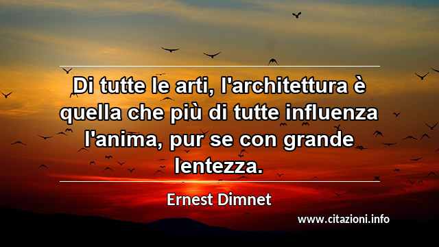 “Di tutte le arti, l'architettura è quella che più di tutte influenza l'anima, pur se con grande lentezza. ”