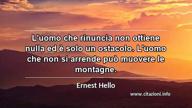 “L'uomo che rinuncia non ottiene nulla ed è solo un ostacolo. L'uomo che non si arrende può muovere le montagne.”