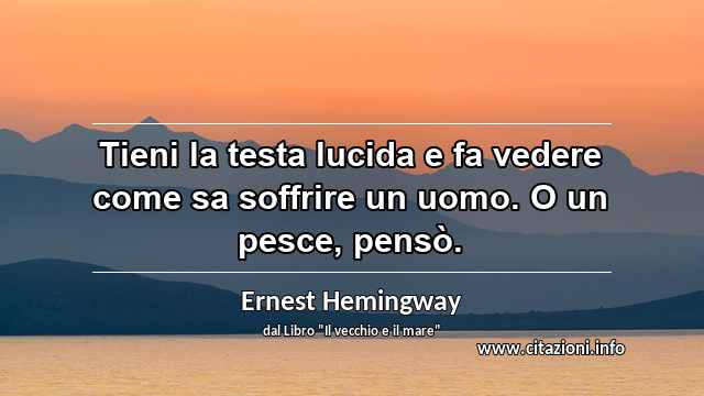 “Tieni la testa lucida e fa vedere come sa soffrire un uomo. O un pesce, pensò.”