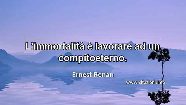 “L'immortalità è lavorare ad un compitoeterno.”