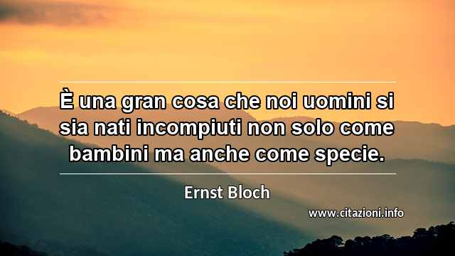“È una gran cosa che noi uomini si sia nati incompiuti non solo come bambini ma anche come specie.”