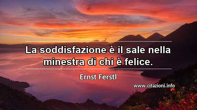 “La soddisfazione è il sale nella minestra di chi è felice.”