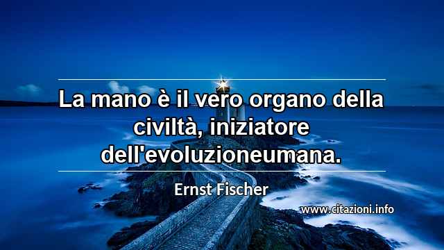 “La mano è il vero organo della civiltà, iniziatore dell'evoluzioneumana.”