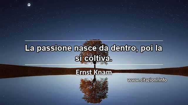“La passione nasce da dentro, poi la si coltiva.”