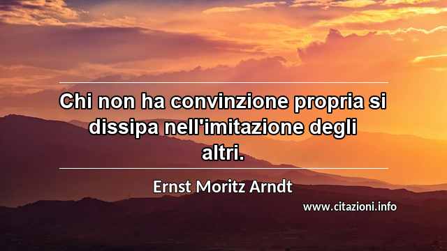 “Chi non ha convinzione propria si dissipa nell'imitazione degli altri.”