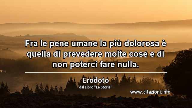 “Fra le pene umane la più dolorosa è quella di prevedere molte cose e di non poterci fare nulla.”