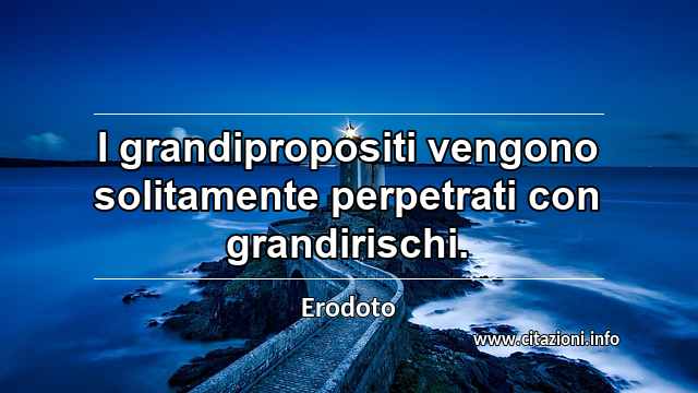 “I grandipropositi vengono solitamente perpetrati con grandirischi.”