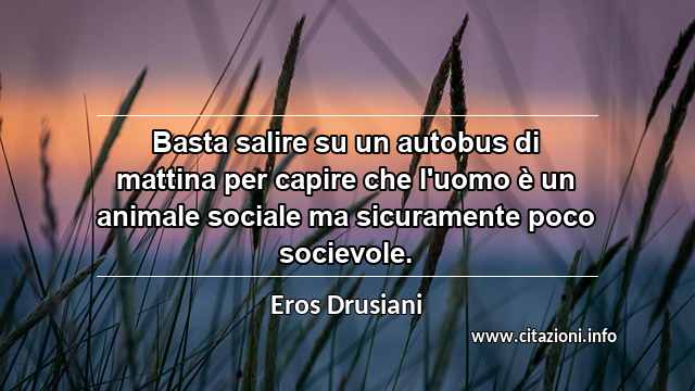 “Basta salire su un autobus di mattina per capire che l'uomo è un animale sociale ma sicuramente poco socievole.”