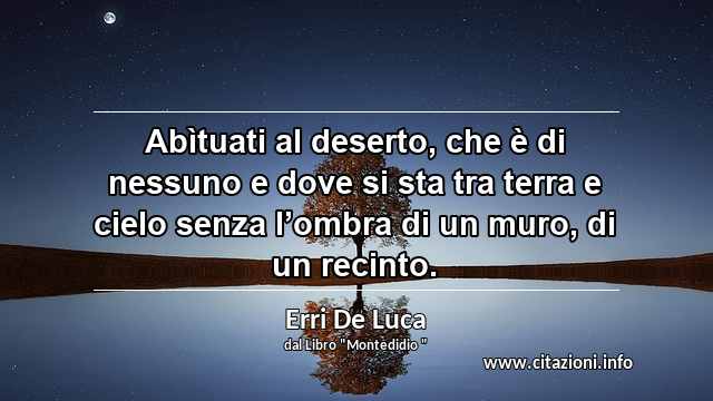 “Abìtuati al deserto, che è di nessuno e dove si sta tra terra e cielo senza l’ombra di un muro, di un recinto.”