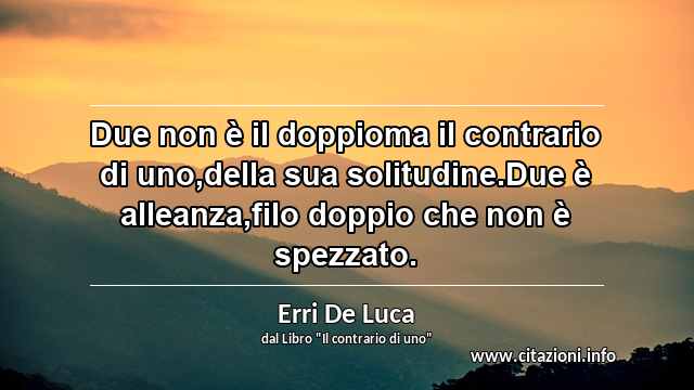 “Due non è il doppioma il contrario di uno,della sua solitudine.Due è alleanza,filo doppio che non è spezzato.”