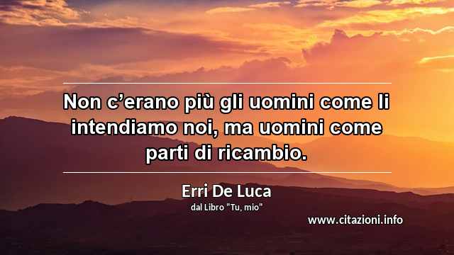 “Non c’erano più gli uomini come li intendiamo noi, ma uomini come parti di ricambio.”