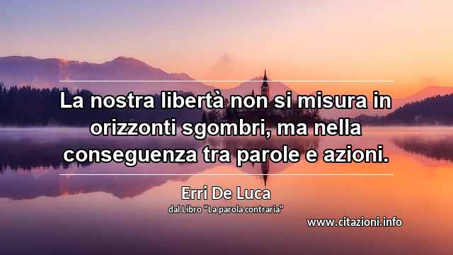 “La nostra libertà non si misura in orizzonti sgombri, ma nella conseguenza tra parole e azioni.”