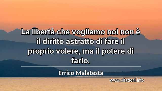 “La libertà che vogliamo noi non è il diritto astratto di fare il proprio volere, ma il potere di farlo.”