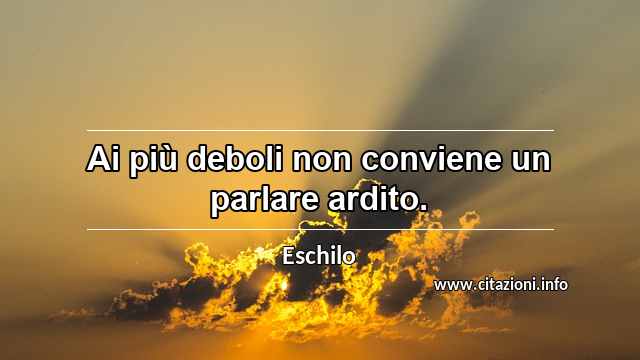 “Ai più deboli non conviene un parlare ardito.”