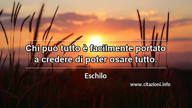 “Chi può tutto è facilmente portato a credere di poter osare tutto.”