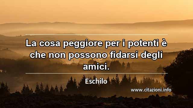 “La cosa peggiore per i potenti è che non possono fidarsi degli amici.”
