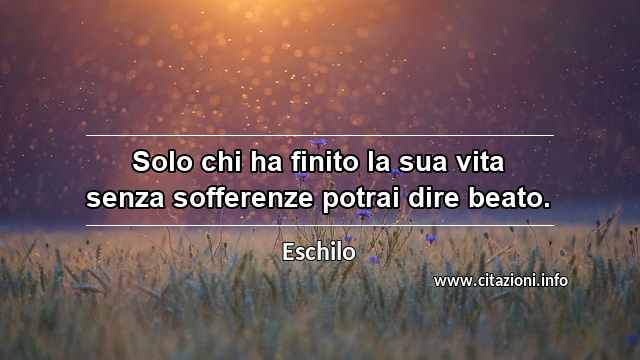 “Solo chi ha finito la sua vita senza sofferenze potrai dire beato.”