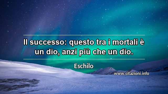 “Il successo: questo tra i mortali è un dio, anzi più che un dio.”